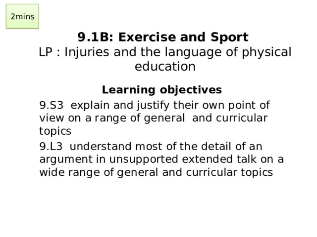 2mins  9.1B: Exercise and Sport  LP : Injuries and the language of physical education   Learning objectives 9.S3 explain and justify their own point of view on a range of general and curricular topics 9.L3 understand most of the detail of an argument in unsupported extended talk on a wide range of general and curricular topics