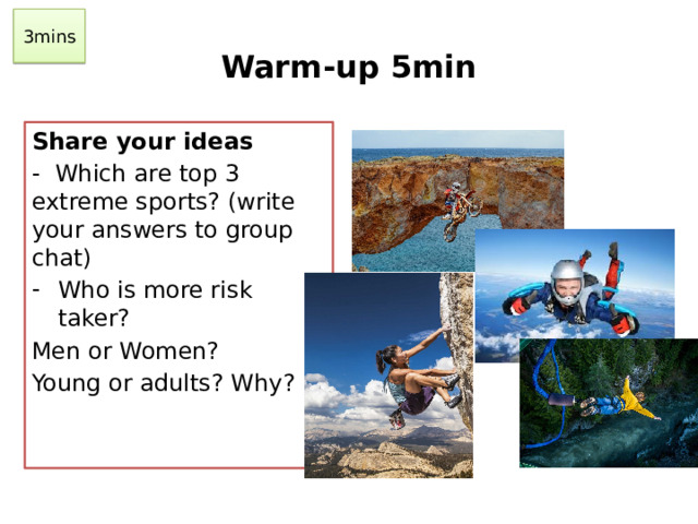 3mins Warm-up 5min Share your ideas - Which are top 3 extreme sports? (write your answers to group chat) Who is more risk taker? Men or Women? Young or adults? Why?
