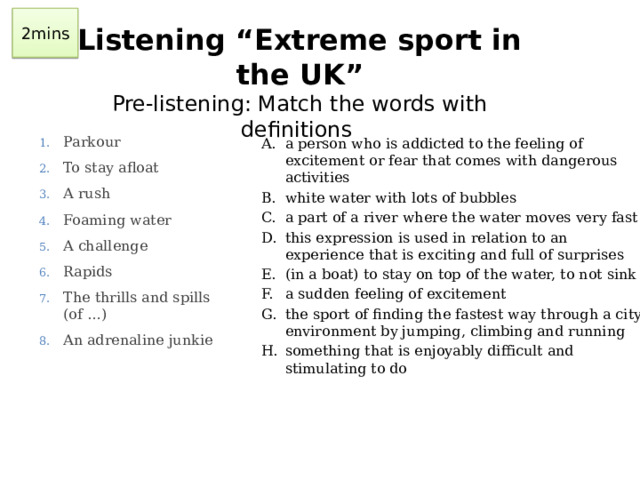 2mins Listening “Extreme sport in the UK”  Pre-listening: Match the words with definitions Parkour To stay afloat A rush Foaming water A challenge Rapids The thrills and spills (of …) An adrenaline junkie a person who is addicted to the feeling of excitement or fear that comes with dangerous activities white water with lots of bubbles a part of a river where the water moves very fast this expression is used in relation to an experience that is exciting and full of surprises (in a boat) to stay on top of the water, to not sink a sudden feeling of excitement the sport of finding the fastest way through a city environment by jumping, climbing and running something that is enjoyably difficult and stimulating to do