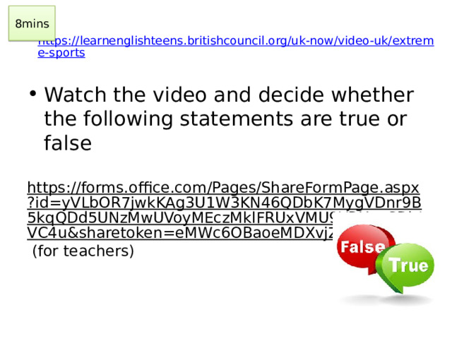 8mins https://learnenglishteens.britishcouncil.org/uk-now/video-uk/extreme-sports    Watch the video and decide whether the following statements are true or false https://forms.office.com/Pages/ShareFormPage.aspx?id=yVLbOR7jwkKAg3U1W3KN46QDbK7MygVDnr9B5kqQDd5UNzMwUVoyMEczMklFRUxVMU9YRUc5SDhIVC4u&sharetoken=eMWc6OBaoeMDXvjZIiLA (for teachers)