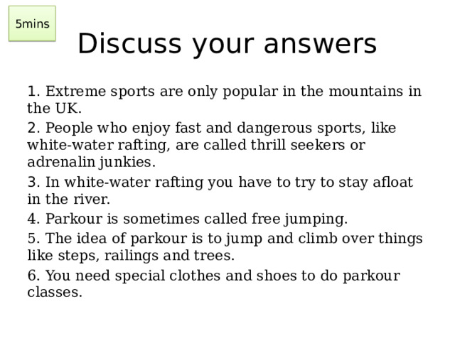 5mins Discuss your answers 1. Extreme sports are only popular in the mountains in the UK. 2. People who enjoy fast and dangerous sports, like white-water rafting, are called thrill seekers or adrenalin junkies. 3. In white-water rafting you have to try to stay afloat in the river. 4. Parkour is sometimes called free jumping. 5. The idea of parkour is to jump and climb over things like steps, railings and trees. 6. You need special clothes and shoes to do parkour classes.