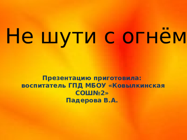 Не шути с огнём! Презентацию приготовила:  воспитатель ГПД МБОУ «Ковылкинская СОШ№2» Падерова В.А.