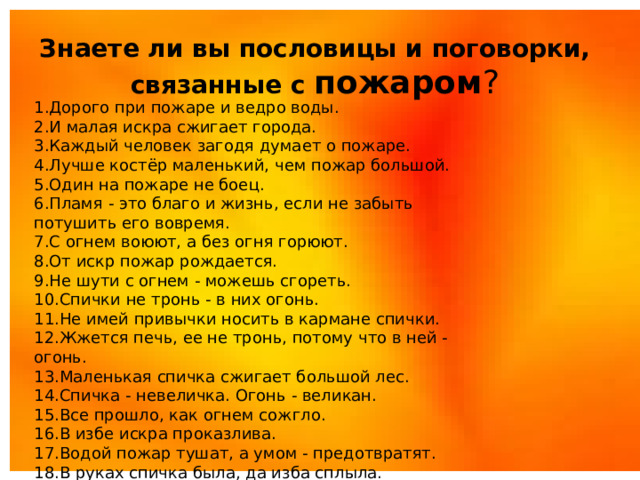 Знаете ли вы пословицы и поговорки, связанные с пожаром ? 1.Дорого при пожаре и ведро воды. 2.И малая искра сжигает города. 3.Каждый человек загодя думает о пожаре. 4.Лучше костёр маленький, чем пожар большой. 5.Один на пожаре не боец. 6.Пламя - это благо и жизнь, если не забыть потушить его вовремя. 7.С огнем воюют, а без огня горюют. 8.От искр пожар рождается. 9.Не шути с огнем - можешь сгореть. 10.Спички не тронь - в них огонь. 11.Не имей привычки носить в кармане спички. 12.Жжется печь, ее не тронь, потому что в ней - огонь. 13.Маленькая спичка сжигает большой лес. 14.Спичка - невеличка. Огонь - великан. 15.Все прошло, как огнем сожгло. 16.В избе искра проказлива. 17.Водой пожар тушат, а умом - предотвратят. 18.В руках спичка была, да изба сплыла.  