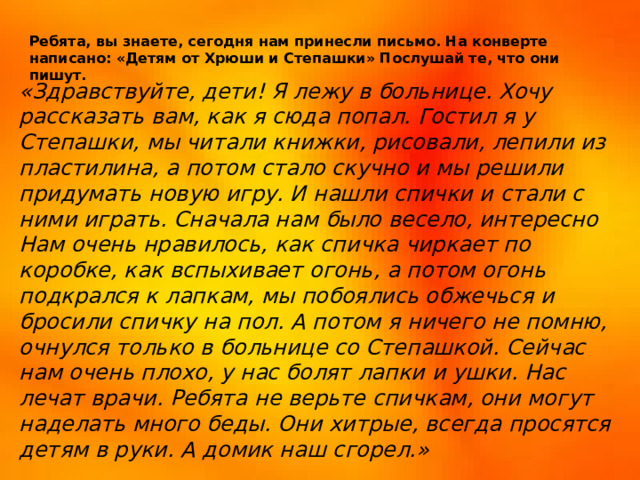 Ребята, вы знаете, сегодня нам принесли письмо. На конверте написано: «Детям от Хрюши и Степашки» Послушай те, что они пишут. Ребята, вы знаете, сегодня нам принесли письмо. На конверте написано: «Детям от Хрюши и Степашки» Послушай те, что они пишут. «Здравствуйте, дети! Я лежу в больнице. Хочу рассказать вам, как я сюда попал. Гостил я у Степашки, мы читали книжки, рисовали, лепили из пластилина, а потом стало скучно и мы решили придумать новую игру. И нашли спички и стали с ними играть. Сначала нам было весело, интересно Нам очень нравилось, как спичка чиркает по коробке, как вспыхивает огонь, а потом огонь подкрался к лапкам, мы побоялись обжечься и бросили спичку на пол. А потом я ничего не помню, очнулся только в больнице со Степашкой. Сейчас нам очень плохо, у нас болят лапки и ушки. Нас лечат врачи. Ребята не верьте спичкам, они могут наделать много беды. Они хитрые, всегда просятся детям в руки. А домик наш сгорел.»