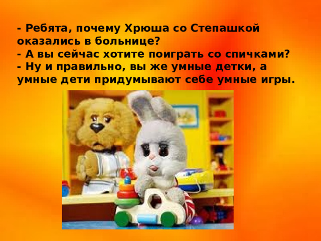 - Ребята, почему Хрюша со Степашкой оказались в больнице?  - А вы сейчас хотите поиграть со спичками? - Ну и правильно, вы же умные детки, а умные дети придумывают себе умные игры.