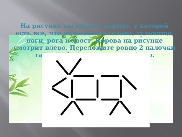 На рисунке вы видите корову, у которой есть все, что полагается: голова, туловище, ноги, рога и хвост. Корова на рисунке смотрит влево. Переложите ровно 2 палочки так, что бы она смотрела вправо.