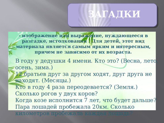 ЗАГАДКИ - изображение или выражение, нуждающееся в разгадке, истолковании . Для детей, этот вид материала является самым ярким и интересным, причем не зависимо от их возраста.   В году у дедушки 4 имени. Кто это? (Весна, лето, осень, зима.)  12 братьев друг за другом ходят, друг друга не находят. (Месяцы.)  Кто в году 4 раза переодевается? (Земля.) Сколько рогов у двух коров? Когда козе исполнится 7 лет, что будет дальше? Пара лошадей пробежала 20км. Сколько километров пробежала каждая лошадь?