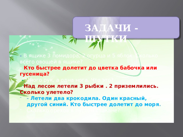 ЗАДАЧИ - ШУТКИ - В ящике 3 помидора, 2 огурца и 5 яблок. Сколько всего овощей в ящике? - Кто быстрее долетит до цветка бабочка или гусеница?  - Много рук, а одна нога. Что это?   - Над лесом летели 3 рыбки . 2 приземлились. Сколько улетело?