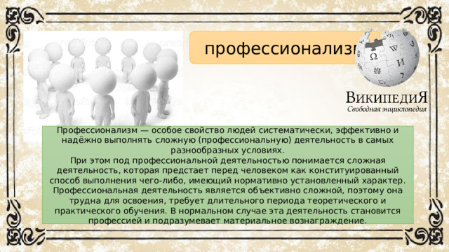 профессионализм Профессионализм — особое свойство людей систематически, эффективно и надёжно выполнять сложную (профессиональную) деятельность в самых разнообразных условиях. При этом под профессиональной деятельностью понимается сложная деятельность, которая предстает перед человеком как конституированный способ выполнения чего-либо, имеющий нормативно установленный характер. Профессиональная деятельность является объективно сложной, поэтому она трудна для освоения, требует длительного периода теоретического и практического обучения. В нормальном случае эта деятельность становится профессией и подразумевает материальное вознаграждение.