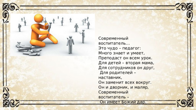 Современный воспитатель… Это чудо – педагог: Много знает и умеет, Преподаст он всем урок. Для детей – вторая мама, Для сотрудников он друг,  Для родителей – наставник, Он заменит всех вокруг. Он и дворник, и маляр, Современный воспитатель –  Он имеет Божий дар.