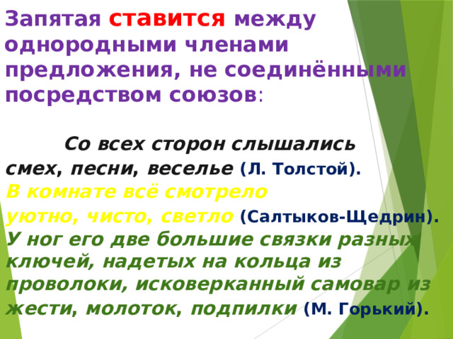 Запятая ставится между однородными членами предложения, не соединёнными посредством союзов :   Со всех сторон слышались смех ,  песни ,  веселье   (Л. Толстой).    В комнате всё смотрело уютно ,  чисто ,  светло   (Салтыков-Щедрин).   У ног его две большие связки разных ключей, надетых на кольца из проволоки, исковерканный самовар из жести ,  молоток ,  подпилки   (М. Горький).