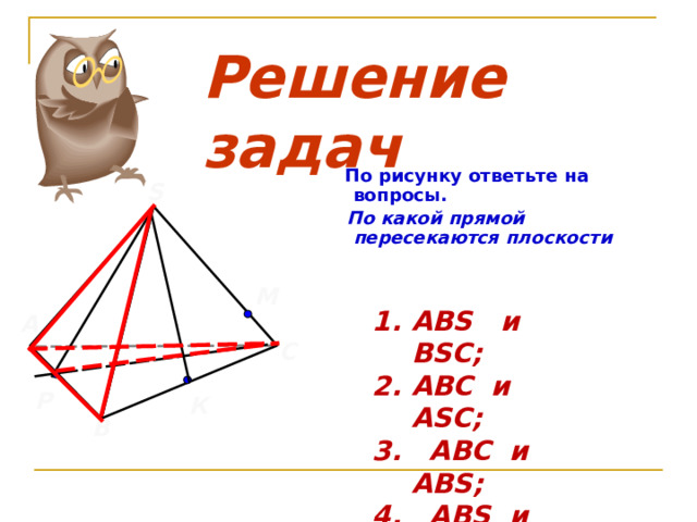 Решение задач  По рисунку ответьте на  вопросы.  По какой прямой пересекаются плоскости  S М ABS и BSC; ABC и ASC; 3.  ABC и   ABS; 4.  ABS и ASC; 5.  PSC и ABC. А С  Р К В