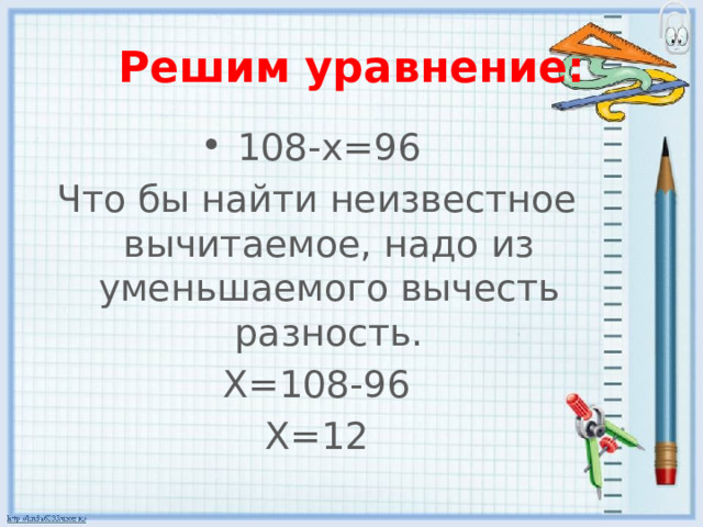Решим уравнение: 108-х=96 Что бы найти неизвестное вычитаемое, надо из уменьшаемого вычесть разность. Х=108-96 Х=12