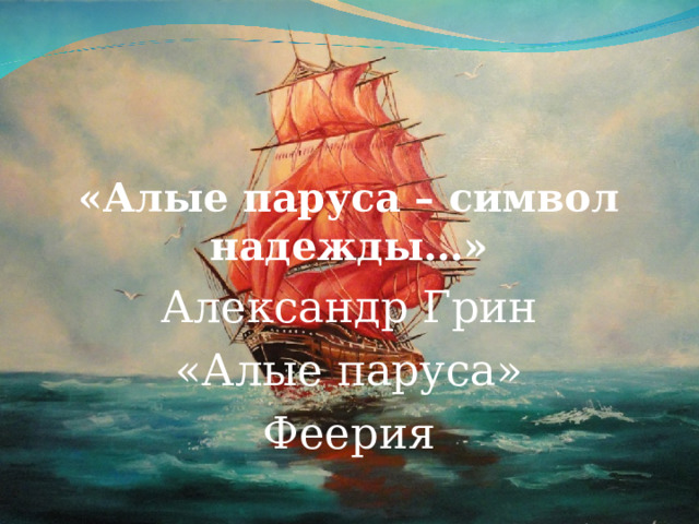 «Алые паруса – символ надежды…» Александр Грин  «Алые паруса» Феерия