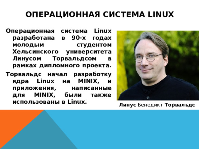 Операционная система Linux Операционная система Linux разработана в 90-х годах молодым студентом Хельсинского университета Линусом Торвальдсом в рамках дипломного проекта. Торвальдс начал разработку ядра Linux на MINIX, и приложения, написанные для MINIX, были также использованы в Linux. Линус  Бенедикт  Торвальдс  