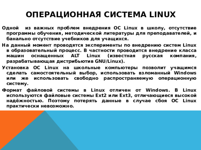 Операционная система Linux Одной из важных проблем внедрения ОС Linux в школу, отсутствие программы обучения, методической литературы для преподавателей, и банально отсутствие учебников для учащихся. На данный момент проводятся эксперименты по внедрению систем Linux в образовательный процесс. В частности проводится внедрение класса машин оснащенных ALT Linux (известная русская компания, разрабатывающая дистрибьютив GNU/Linux). Установка ОС Linux на школьные компьютеры позволит учащимся сделать самостоятельный выбор, использовать взломанный Windows или же использовать свободно распространяемую операционную систему. Формат файловой системы в Linux отличен от Windows. В Linux используются файловые системы Ext2 или Ext3, отличающиеся высокой надёжностью. Поэтому потерять данные в случае сбоя ОС Linux практически невозможно.