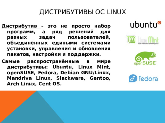 Дистрибутивы ОС Linux Дистрибутив – это не просто набор программ, а ряд решений для разных задач пользователей, объединённых едиными системами установки, управления и обновления пакетов, настройки и поддержки. Самые распространённые в мире дистрибутивы: Ubuntu, Linux Mint, openSUSE, Fedora, Debian GNU/Linux, Mandriva Linux, Slackware, Gentoo, Arch Linux, Cent OS.