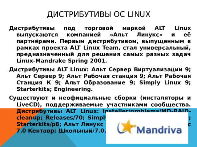 Дистрибутивы ОС Linux Дистрибутивы под торговой маркой ALT Linux выпускаются компанией «Альт Линукс» и её партнёрами. Первым дистрибутивом, выпущенным в рамках проекта ALT Linux Team, стал универсальный, предназначенный для решения самых разных задач Linux-Mandrake Spring 2001. Дистрибутивы ALT Linux: Альт Сервер Виртуализации 9; Альт Сервер 9; Альт Рабочая станция 9; Альт Рабочая Станция К 9; Альт Образование 9; Simply Linux 9; Starterkits; Engineering. Существуют и неофициальные сборки (инсталяторы и LiveCD), поддерживаемые участниками сообщества. Дистрибутивы ALT Linux: Installer/problems/MD-RAID-cleanup; Releases/70; Simply Linux 7.0; Starterkits/p7; Starterkits/p8; Альт Линукс 7.0 KDesktop; Альт Линукс 7.0 Кентавр; Школьный/7.0.