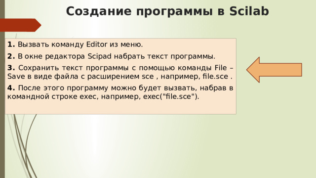 Создание программы в Scilab 1. Вызвать команду Editor из меню. 2. В окне редактора Scipad набрать текст программы. 3. Сохранить текст программы с помощью команды File – Save в виде файла с расширением sce , например, file.sce . 4. После этого программу можно будет вызвать, набрав в командной строке exec, например, exec(