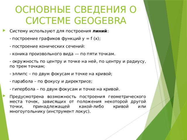 ОСНОВНЫЕ СВЕДЕНИЯ О СИСТЕМЕ GEOGEBRA Систему используют для построения линий :   построение графиков функций y = f (x);   построение конических сечений:   коника произвольного вида — по пяти точкам.   окружность по центру и точке на ней, по центру и радиусу, по трем точкам;   эллипс – по двум фокусам и точке на кривой;   парабола – по фокусу и директрисе;   гипербола – по двум фокусам и точке на кривой.