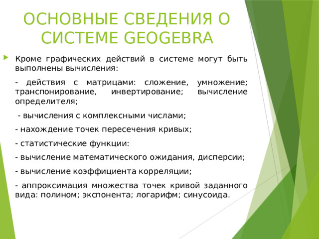 ОСНОВНЫЕ СВЕДЕНИЯ О СИСТЕМЕ GEOGEBRA Кроме графических действий в системе могут быть выполнены вычисления:   действия с матрицами: сложение, умножение; транспонирование, инвертирование; вычисление определителя;    вычисления с комплексными числами;   нахождение точек пересечения кривых;   статистические функции:   вычисление математического ожидания, дисперсии;   вычисление коэффициента корреляции;   аппроксимация множества точек кривой заданного вида: полином; экспонента; логарифм; синусоида.