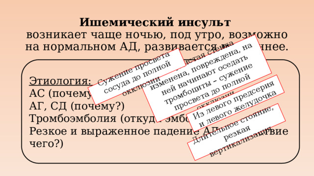 Сосудистая стенка изменена, повреждена, на ней начинают оседать тромбоциты – сужение просвета до полной окклюзии Сужение просвета сосуда до полной окклюзии Из левого предсерия и левого желудочка Длительное стояние, резкая вертикализация Ишемический инсульт  возникает чаще ночью, под утро, возможно на нормальном АД, развивается медленнее. Этиология: АС (почему?) АГ, СД (почему?) Тромбоэмболия (откуда эмболы?) Резкое и выраженное падение АД (вследствие чего?)