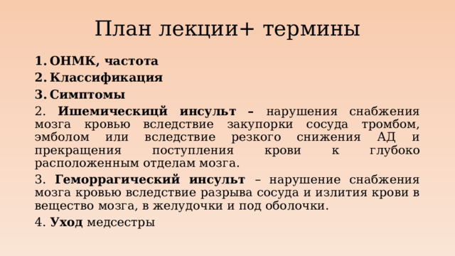 План лекции+ термины ОНМК, частота Классификация Симптомы 2. Ишемическицй инсульт – нарушения снабжения мозга кровью вследствие закупорки сосуда тромбом, эмболом или вследствие резкого снижения АД и прекращения поступления крови к глубоко расположенным отделам мозга. 3. Геморрагический инсульт – нарушение снабжения мозга кровью вследствие разрыва сосуда и излития крови в вещество мозга, в желудочки и под оболочки. 4. Уход медсестры