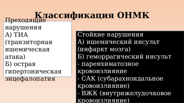 Классификация ОНМК Преходящие нарушения А) ТИА (транзиторная ишемическая атака) Б) острая гипертоническая энцефалопатия Стойкие нарушения А) ишемический инсульт (инфаркт мозга) Б) геморрагический инсульт - паренхиматозное кровоизлияние - САК (субарахноидальное кровоизлияние) - ВЖК (внутрижелудочковое кровоизлияние)