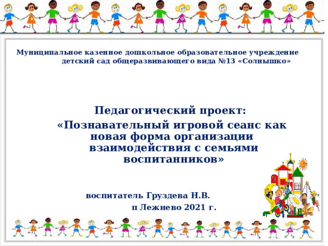 Муниципальное казенное дошкольное образовательное учреждение  детский сад общеразвивающего вида №13 «Солнышко» Педагогический проект:  «Познавательный игровой сеанс как новая форма организации взаимодействия с семьями воспитанников»    воспитатель Груздева Н.В.  п Лежнево 2021 г.