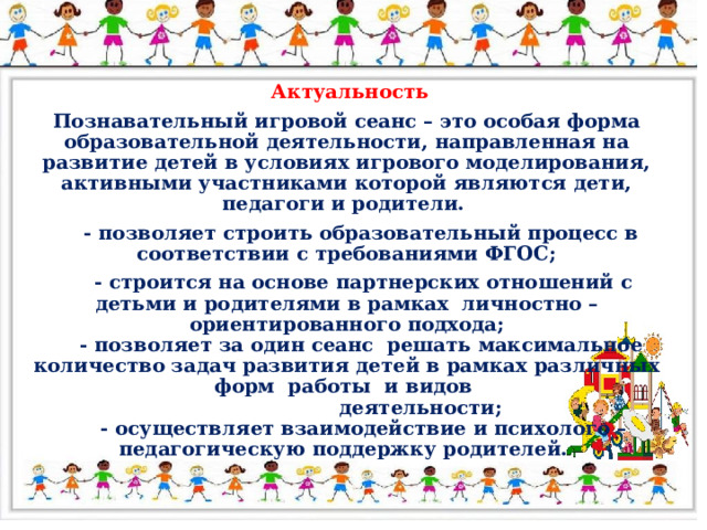 Актуальность Познавательный игровой сеанс – это особая форма образовательной деятельности, направленная на развитие детей в условиях игрового моделирования, активными участниками которой являются дети, педагоги и родители.  - позволяет строить образовательный процесс в соответствии с требованиями ФГОС;  - строится на основе партнерских отношений с детьми и родителями в рамках личностно – ориентированного подхода;  - позволяет за один сеанс решать максимальное количество задач развития детей в рамках различных форм работы и видов  деятельности;  - осуществляет взаимодействие и психолого – педагогическую поддержку родителей.