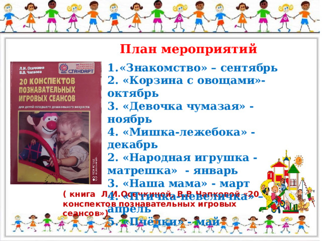 План мероприятий «Знакомство» – сентябрь 2. «Корзина с овощами»- октябрь 3. «Девочка чумазая» - ноябрь 4. «Мишка-лежебока» - декабрь 2. «Народная игрушка - матрешка» - январь 3. «Наша мама» - март 4. «Птичка-невеличка» – апрель 5. «Пчёлки» - май  ( книга Л.И.Осечкиной, В.В.Чапковой «20 конспектов познавательных игровых сеансов»)