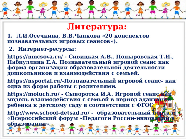 Литература: 1. Л.И.Осечкина, В.В.Чапкова «20 конспектов познавательных игровых сеансов»).  2. Интернет-ресурсы: https://nmcsova.ru/ - Сивицкая А.В., Поныровская Т.И., Набиуллина Е.А. Познавательный игровой сеанс как форма организации образовательной деятельности дошкольников и взаимодействия с семьей. https://nsportal.ru/-Познавательный игровой сеанс- как одна из форм работы с родителями. https://moluch.ru/ - Сыворотка И.А. Игровой сеанс как модель взаимодействия с семьей в период адаптации ребенка к детскому саду в соответствии с ФГОС http://www.school-detsad.ru/ - образовательный портал: «Всероссийский форум «Педагоги России-инновации в образовании».