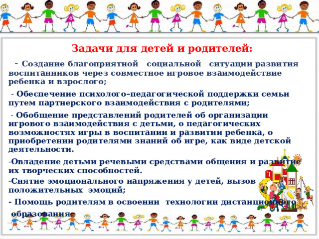 Задачи для детей и родителей:   -  Создание благоприятной социальной ситуации развития воспитанников через совместное игровое взаимодействие ребенка и взрослого;  - Обеспечение психолого–педагогической поддержки семьи путем партнерского взаимодействия с родителями;  - Обобщение представлений родителей об организации игрового взаимодействия с детьми, о педагогических возможностях игры в воспитании и развитии ребенка, о приобретении родителями знаний об игре, как виде детской деятельности. - Овладение детьми речевыми средствами общения и развитие их творческих способностей. - Снятие эмоционального напряжения у детей, вызов положительных эмоций; - Помощь родителям в освоении технологии дистанционного  образования.