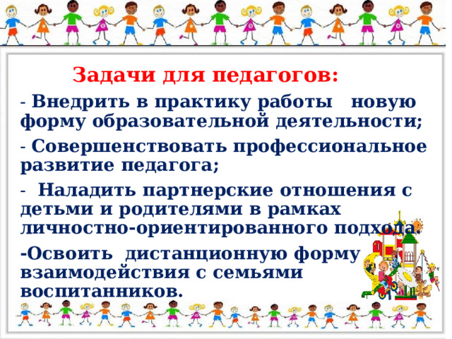 Задачи для педагогов: - Внедрить в практику работы новую форму образовательной деятельности; - Совершенствовать профессиональное развитие педагога; - Наладить партнерские отношения с детьми и родителями в рамках личностно-ориентированного подхода. -Освоить дистанционную форму взаимодействия с семьями воспитанников.