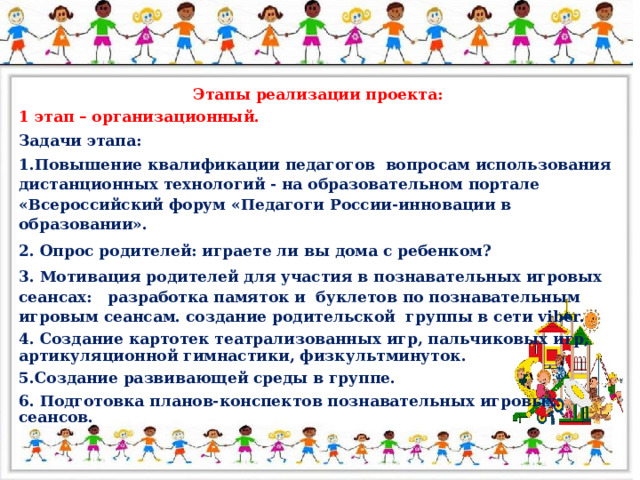 Этапы реализации проекта: 1 этап – организационный. Задачи этапа: 1.Повышение квалификации педагогов вопросам использования дистанционных технологий - на образовательном портале «Всероссийский форум «Педагоги России-инновации в образовании». 2. Опрос родителей: играете ли вы дома с ребенком? 3. Мотивация родителей для участия в познавательных игровых сеансах: разработка памяток и буклетов по познавательным игровым сеансам. создание родительской группы в сети viber. 4. Создание картотек театрализованных игр, пальчиковых игр, артикуляционной гимнастики, физкультминуток. 5.Создание развивающей среды в группе. 6. Подготовка планов-конспектов познавательных игровых сеансов.