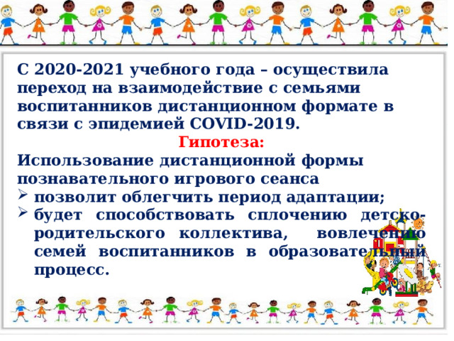 С 2020-2021 учебного года – осуществила переход на взаимодействие с семьями воспитанников дистанционном формате в связи с эпидемией COVID-2019. Гипотеза: Использование дистанционной формы познавательного игрового сеанса