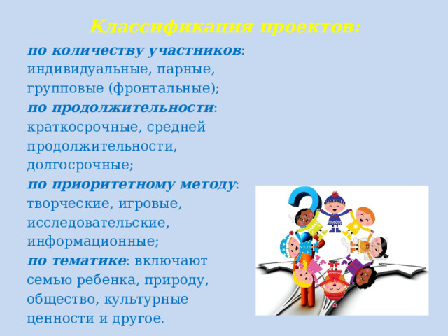 Классификация проектов: по количеству участников : индивидуальные, парные, групповые (фронтальные); по продолжительности : краткосрочные, средней продолжительности, долгосрочные; по приоритетному методу : творческие, игровые, исследовательские, информационные; по тематике : включают семью ребенка, природу, общество, культурные ценности и другое.