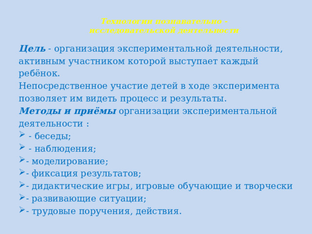 Технологии познавательно -  исследовательской деятельности   Цель - организация экспериментальной деятельности, активным участником которой выступает каждый ребёнок. Непосредственное участие детей в ходе эксперимента позволяет им видеть процесс и результаты. Методы и приёмы организации экспериментальной деятельности :