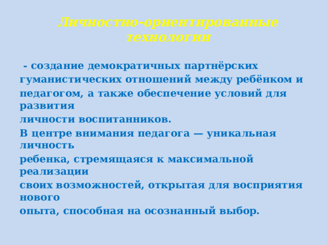 Личностно-ориентированные технологии  - создание демократичных партнёрских гуманистических отношений между ребёнком и педагогом, а также обеспечение условий для развития личности воспитанников. В центре внимания педагога — уникальная личность ребенка, стремящаяся к максимальной реализации своих возможностей, открытая для восприятия нового опыта, способная на осознанный выбор.