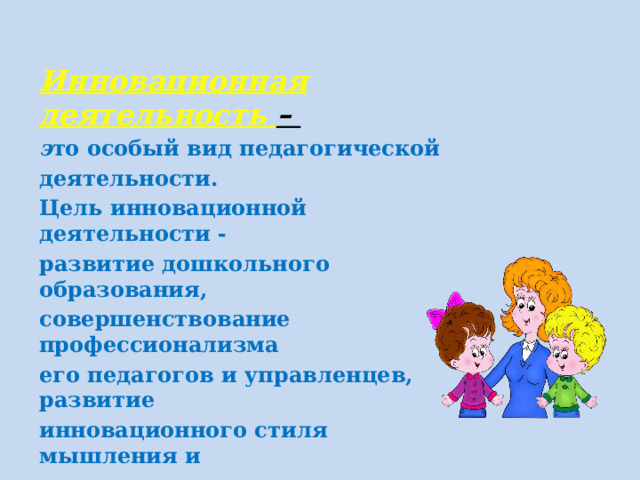 Инновационная деятельность – э то особый вид педагогической деятельности. Цель инновационной деятельности - развитие дошкольного образования, совершенствование профессионализма его педагогов и управленцев, развитие инновационного стиля мышления и деятельности. Достижение цели невозможно без качественного изменения системы повышения квалификации педагогов.