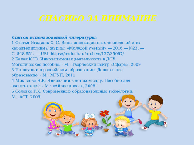 СПАСИБО ЗА ВНИМАНИЕ Список использованной литературы: 1 Статья Ягяджик С. С. Виды инновационных технологий и их характеристики // журнал «Молодой ученый» — 2016 — №23. — С. 548-551. — URL https://moluch.ru/archive/127/35057/ 2 Белая К.Ю. Инновационная деятельность в ДОУ. Методическое пособие. - М.: Творческий центр «Сфера», 2009 3 Инновации в российском образовании: Дошкольное образование. - М.: МГУП, 2011 4 Микляева Н.В. Инновации в детском саду. Пособие для воспитателей. - М.: «Айрис пресс», 2008 5 Селевко Г.К. Современные образовательные технологии. - М.: АСТ, 2008