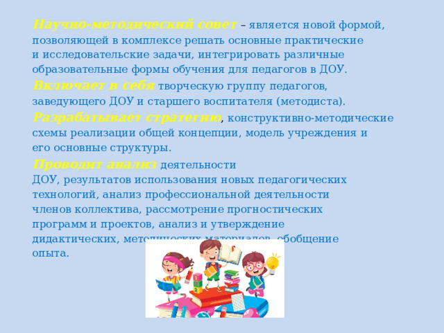 Научно-методический совет – является новой формой, позволяющей в комплексе решать основные практические и исследовательские задачи, интегрировать различные образовательные формы обучения для педагогов в ДОУ. Включает в себя творческую группу педагогов, заведующего ДОУ и старшего воспитателя (методиста). Разрабатывает стратегию , конструктивно-методические схемы реализации общей концепции, модель учреждения и его основные структуры. Проводит анализ деятельности ДОУ, результатов использования новых педагогических технологий, анализ профессиональной деятельности членов коллектива, рассмотрение прогностических программ и проектов, анализ и утверждение дидактических, методических материалов, обобщение опыта.