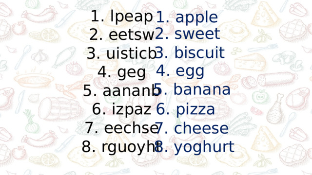1. lpeap 2. eetsw 3. uisticb 4. geg 5. aananb 6. izpaz 7. eechse 8. rguoyht 1. apple 2. sweet 3. biscuit 4. egg 5. banana 6. pizza 7. cheese 8. yoghurt