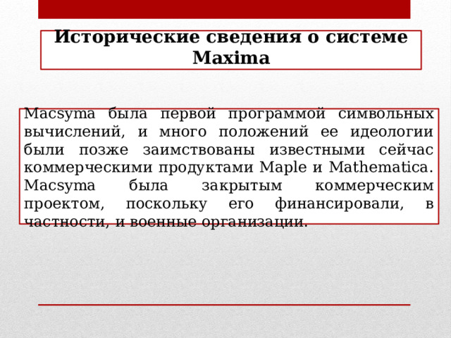 Исторические сведения о системе Maxima Macsyma была первой программой символьных вычислений, и много положений ее идеологии были позже заимствованы известными сейчас коммерческими продуктами Maple и Mathematica. Macsyma была закрытым коммерческим проектом, поскольку его финансировали, в частности, и военные организации.