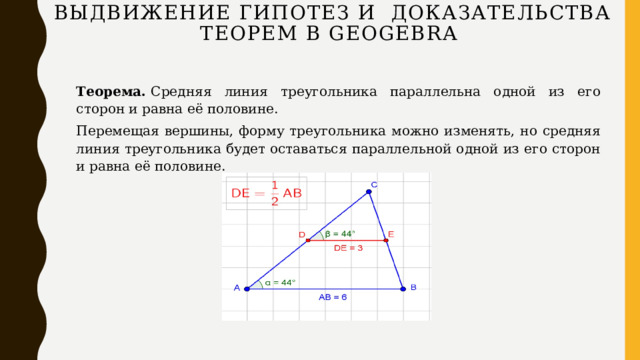 Выдвижение гипотез и доказательства теорем в GEOGEBRA   Теорема.  Средняя линия треугольника параллельна одной из его сторон и равна её половине. Перемещая вершины, форму треугольника можно изменять, но средняя линия треугольника будет оставаться параллельной одной из его сторон и равна её половине.