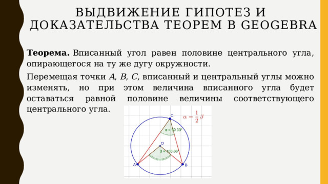 Выдвижение гипотез и доказательства теорем в GEOGEBRA Теорема.  Вписанный угол равен половине центрального угла, опирающегося на ту же дугу окружности. Перемещая точки  A ,  B ,  C , вписанный и центральный углы можно изменять, но при этом величина вписанного угла будет оставаться равной половине величины соответствующего центрального угла.