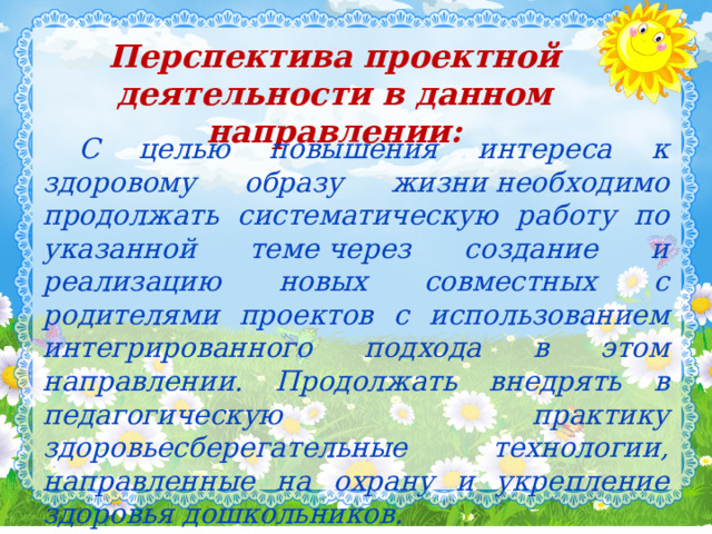 Перспектива проектной деятельности в данном направлении:  С целью повышения интереса к здоровому образу жизни необходимо продолжать систематическую работу по указанной теме через создание и реализацию новых совместных с родителями проектов с использованием интегрированного подхода в этом направлении. Продолжать внедрять в педагогическую практику здоровьесберегательные технологии, направленные на охрану и укрепление здоровья дошкольников.  