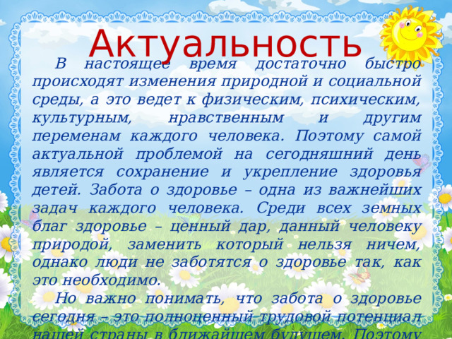 Актуальность  В настоящее время достаточно быстро происходят изменения природной и социальной среды, а это ведет к физическим, психическим, культурным, нравственным и другим переменам каждого человека. Поэтому самой актуальной проблемой на сегодняшний день является сохранение и укрепление здоровья детей. Забота о здоровье – одна из важнейших задач каждого человека. Среди всех земных благ здоровье – ценный дар, данный человеку природой, заменить который нельзя ничем, однако люди не заботятся о здоровье так, как это необходимо.  Но важно понимать, что забота о здоровье сегодня – это полноценный трудовой потенциал нашей страны в ближайшем будущем. Поэтому здоровье детей в наших руках.