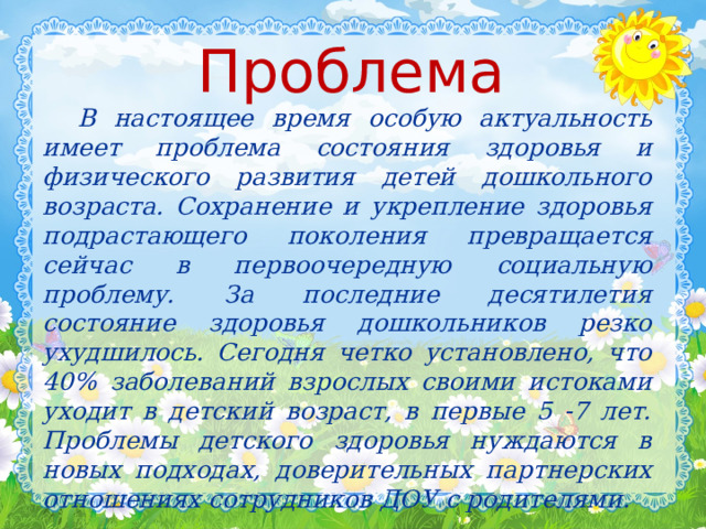 Проблема  В настоящее время особую актуальность имеет проблема состояния здоровья и физического развития детей дошкольного возраста. Сохранение и укрепление здоровья подрастающего поколения превращается сейчас в первоочередную социальную проблему. За последние десятилетия состояние здоровья дошкольников резко ухудшилось. Сегодня четко установлено, что 40% заболеваний взрослых своими истоками уходит в детский возраст, в первые 5 -7 лет. Проблемы детского здоровья нуждаются в новых подходах, доверительных партнерских отношениях сотрудников ДОУ с родителями.