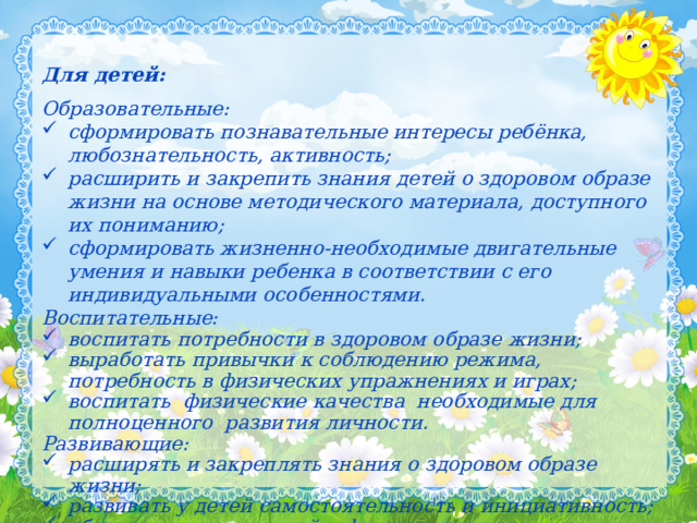 Для детей: Образовательные: сформировать познавательные интересы ребёнка, любознательность, активность; расширить и закрепить знания детей о здоровом образе жизни на основе методического материала, доступного их пониманию; сформировать жизненно-необходимые двигательные умения и навыки ребенка в соответствии с его индивидуальными особенностями. Воспитательные: воспитать потребности в здоровом образе жизни; выработать привычки к соблюдению режима, потребность в физических упражнениях и играх; воспитать физические качества необходимые для полноценного развития личности. Развивающие: расширять и закреплять знания о здоровом образе жизни; развивать у детей самостоятельность и инициативность; обогащать знания детей о физкультурном движении в целом.